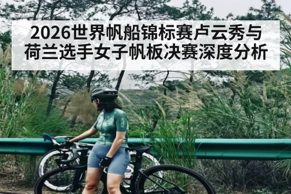 2026世界帆船锦标赛卢云秀与荷兰选手女子帆板决赛深度分析