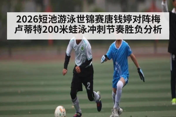 2026短池游泳世锦赛唐钱婷对阵梅卢蒂特200米蛙泳冲刺节奏胜负分析